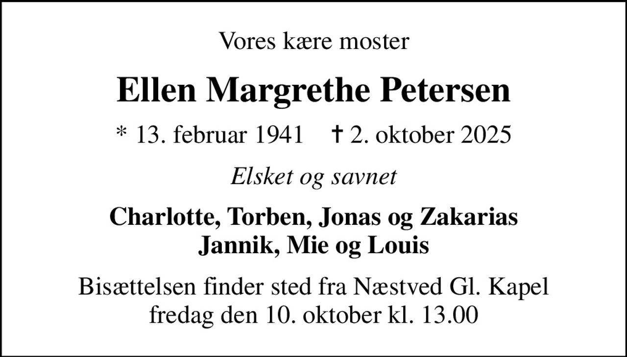 Vores kære moster
Ellen Margrethe Petersen
* 13. februar 1941    ✝ 2. oktober 2025
Elsket og savnet
Charlotte, Torben, Jonas og Zakarias Jannik, Mie og Louis
Bisættelsen finder sted fra Næstved Gl. Kapel  fredag den 10. oktober kl. 13.00