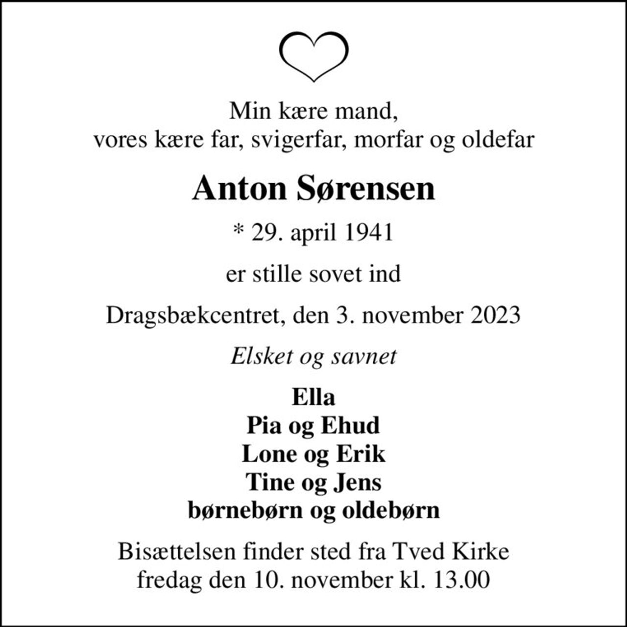 Min kære mand, vores kære far, svigerfar, morfar og oldefar
Anton Sørensen
* 29. april 1941
er stille sovet ind
Dragsbækcentret, den 3. november 2023
Elsket og savnet
Ella Pia og Ehud Lone og Erik Tine og Jens børnebørn og oldebørn
Bisættelsen finder sted fra Tved Kirke  fredag den 10. november kl. 13.00