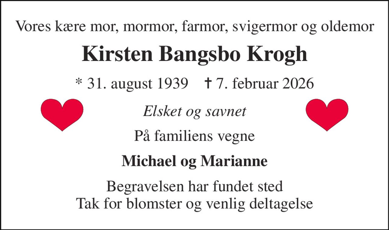 Vores kære mor, mormor, farmor, svigermor og oldemor 
Kirsten Bangsbo Krogh 
* 31. august 1939    ✝ 7. februar 2026 
Elsket og savnet 
På familiens vegne 
Michael og Marianne 
Begravelsen har fundet sted Tak for blomster og venlig deltagelse
