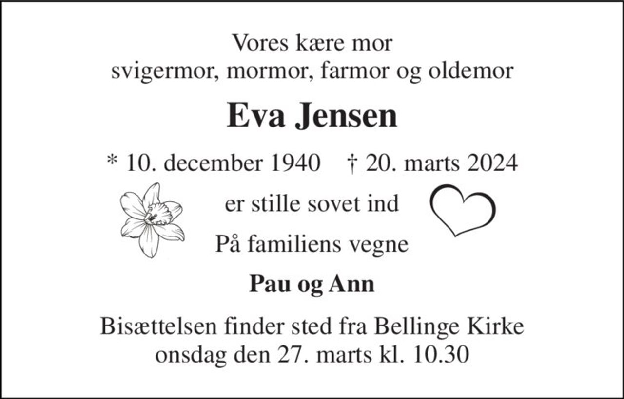 Vores kære mor svigermor, mormor, farmor og oldemor 
Eva Jensen 
*​ 10. december 1940​    †​ 20. marts 2024 
er stille sovet ind 
På familiens vegne 
Pau og Ann 
Bisættelsen​ finder sted fra Bellinge Kirke​ onsdag den 27. marts​ kl. 10.30