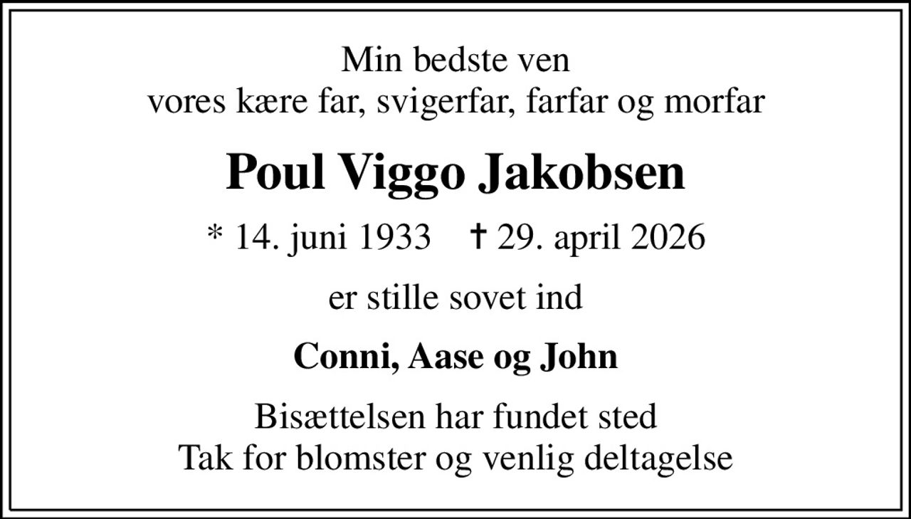 Min bedste ven vores kære far, svigerfar, farfar og morfar
Poul Viggo Jakobsen
* 14. juni 1933    ✝ 29. april 2026
er stille sovet ind
Conni, Aase og John
Bisættelsen har fundet sted Tak for blomster og venlig deltagelse