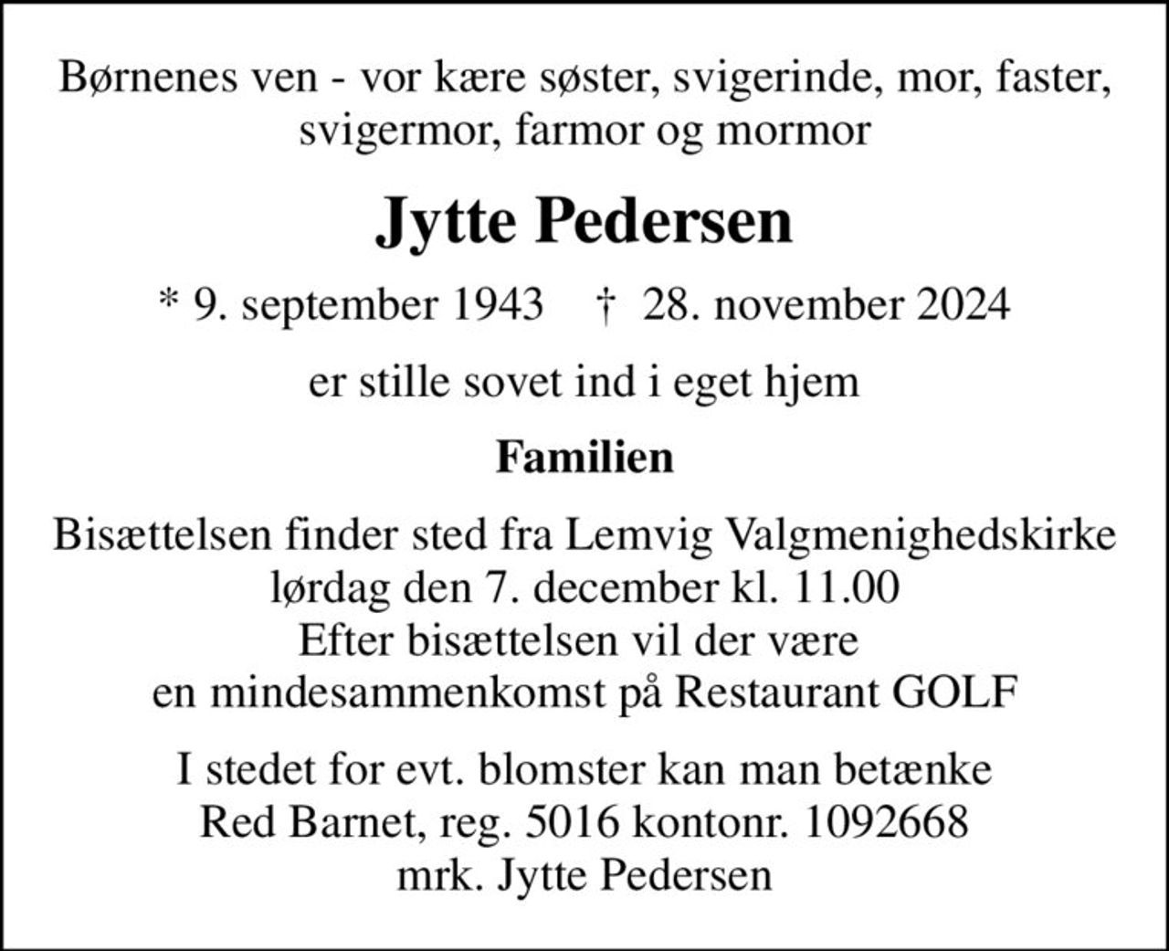 Børnenes ven - vor kære søster, svigerinde, mor, faster, svigermor, farmor og mormor
Jytte Pedersen
* 9. september 1943    ✝ 28. november 2024
er stille sovet ind i eget hjem
Familien
Bisættelsen finder sted fra Lemvig Valgmenighedskirke  lørdag den 7. december kl. 11.00  Efter bisættelsen vil der være  en mindesammenkomst på Restaurant GOLF
I stedet for evt. blomster kan man betænke
					Red Barnet reg.5016kontonr.1092668mrk. Jytte
					Pedersen