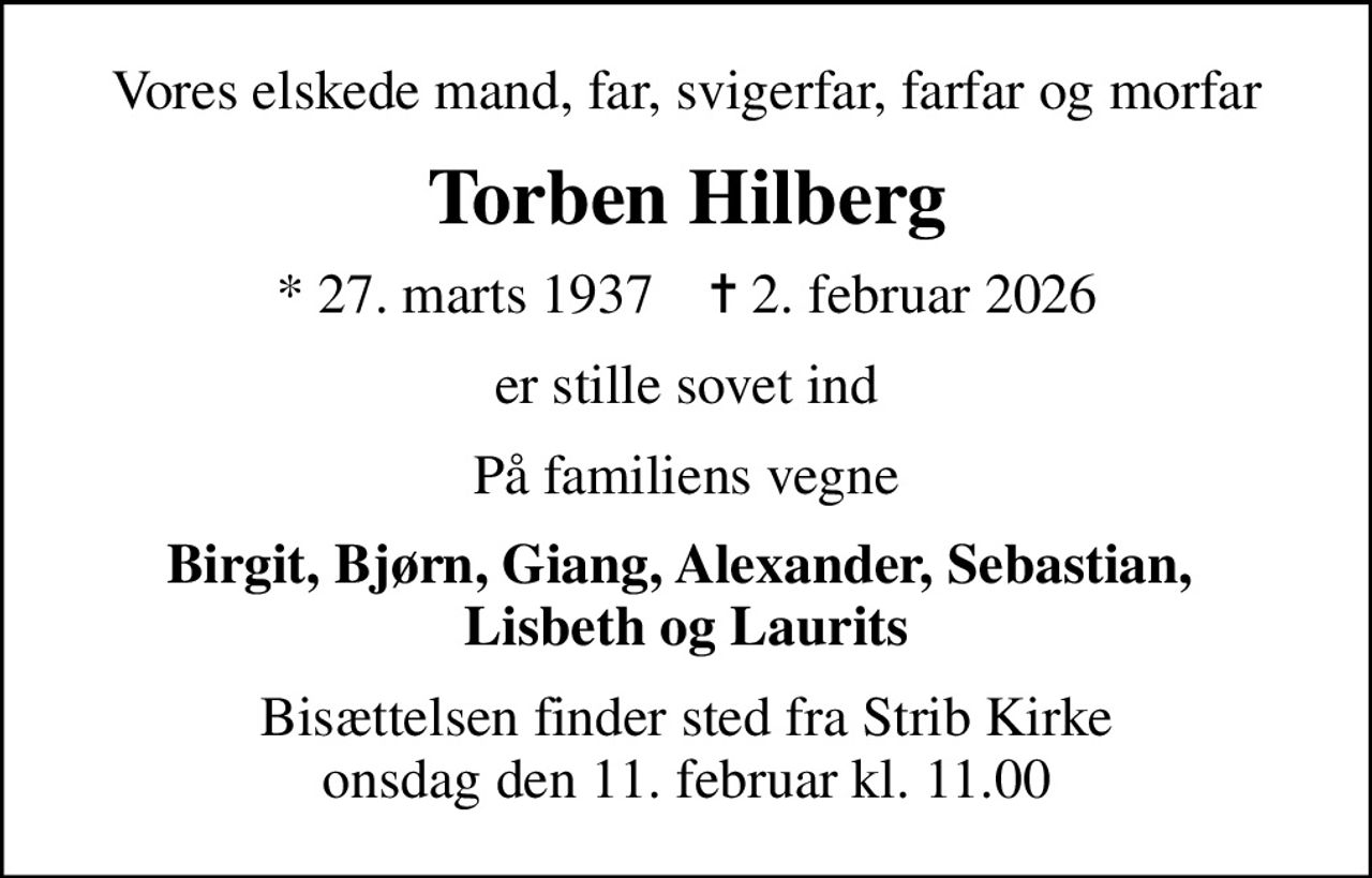 Vores elskede mand, far, svigerfar, farfar og morfar
Torben Hilberg
* 27. marts 1937    ✝ 2. februar 2026
er stille sovet ind
På familiens vegne
Birgit, Bjørn, Giang, Alexander, Sebastian,  Lisbeth og Laurits
Bisættelsen finder sted fra Strib Kirke  onsdag den 11. februar kl. 11.00