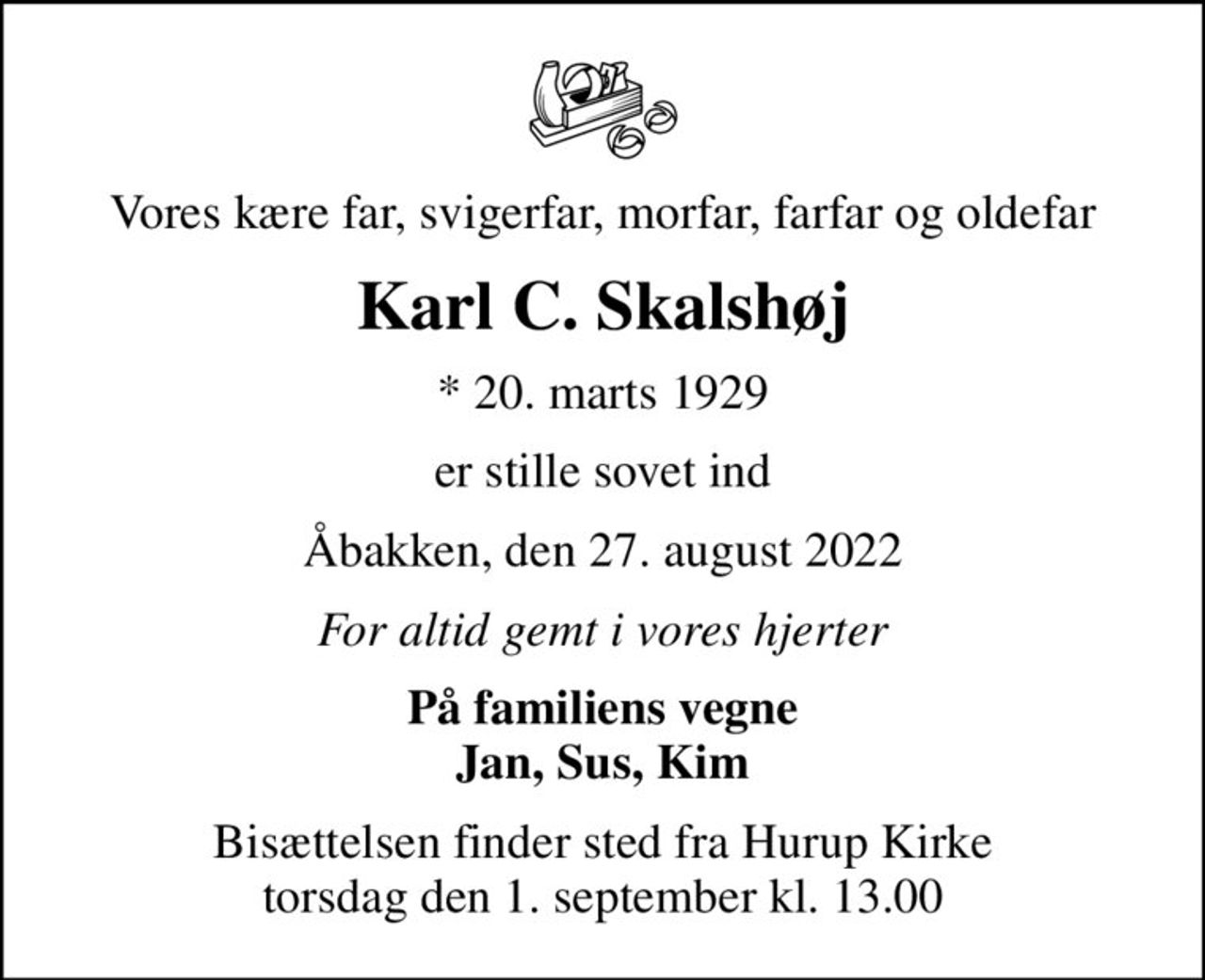 Vores kære far, svigerfar, morfar, farfar og oldefar
Karl C. Skalshøj
* 20. marts 1929
er stille sovet ind
Åbakken, den 27. august 2022
For altid gemt i vores hjerter
På familiens vegne Jan, Sus, Kim
Bisættelsen finder sted fra Hurup Kirke  torsdag den 1. september kl. 13.00