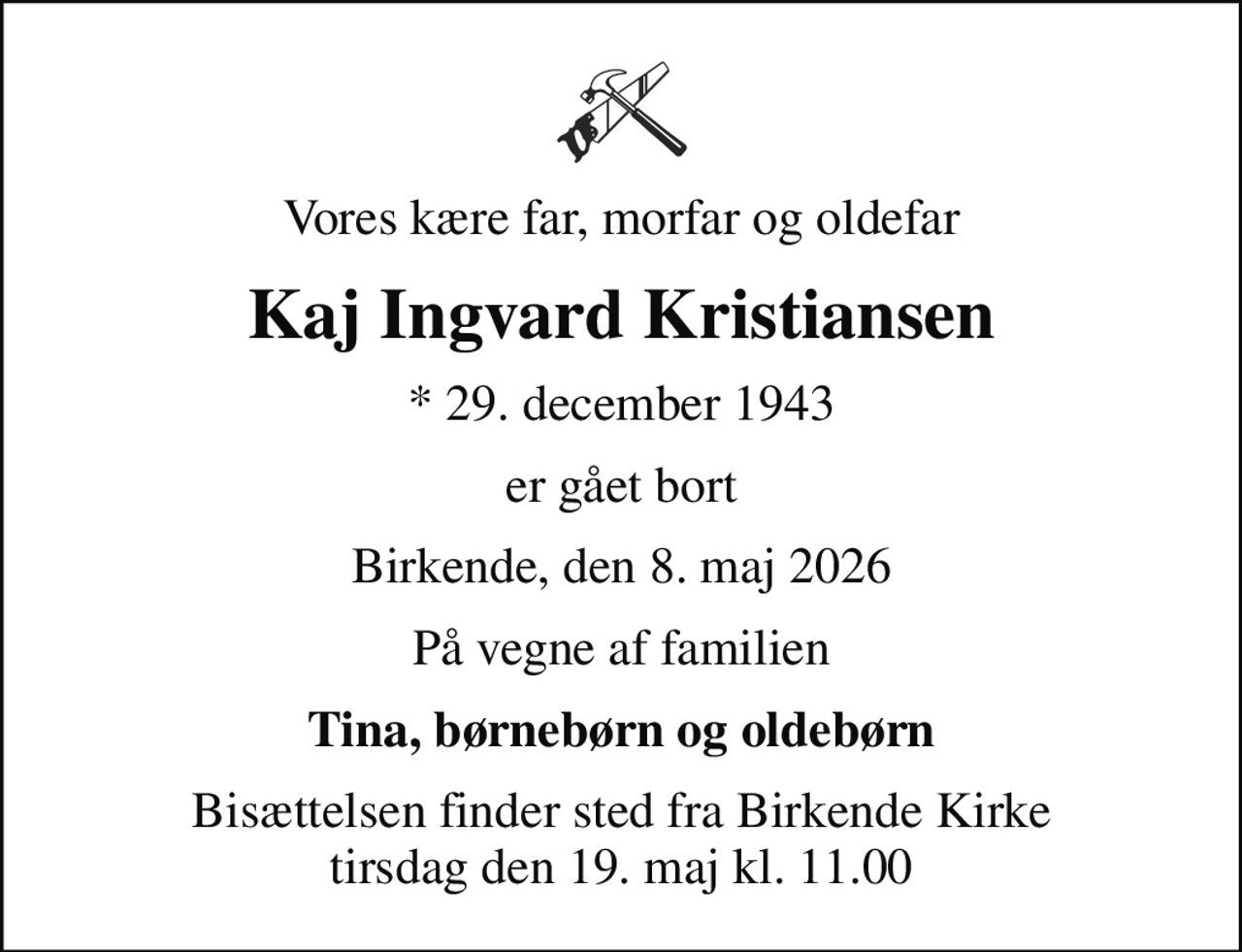 Vores kære far, morfar og oldefar
Kaj Ingvard Kristiansen
* 29. december 1943
er gået bort
Birkende, den 8. maj 2026
På vegne af familien
Tina, børnebørn og oldebørn
Bisættelsen finder sted fra Birkende Kirke  tirsdag den 19. maj kl. 11.00