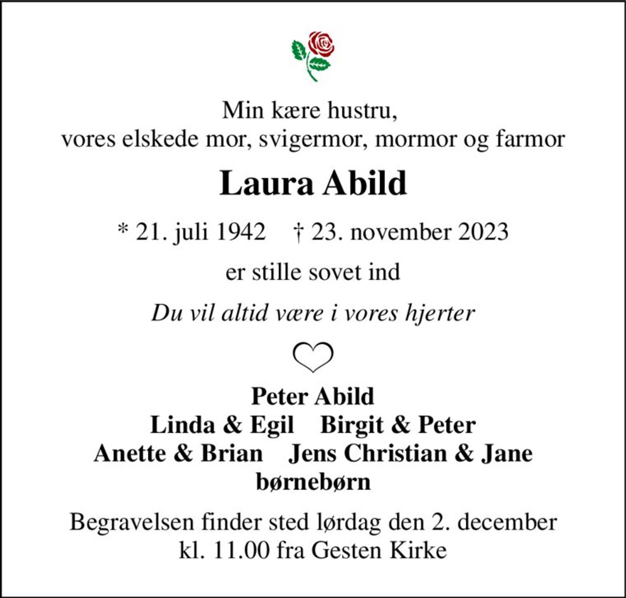 Min kære hustru,  vores elskede mor, svigermor, mormor og farmor 
Laura Abild 
*​ 21. juli 1942​    †​ 23. november 2023 
er stille sovet ind 
Du vil altid være i vores hjerter 
Peter Abild Linda & Egil    Birgit & Peter Anette & Brian    Jens Christian & Jane børnebørn 
Begravelsen finder sted lørdag den 2. december kl. 11.00 fra Gesten Kirke