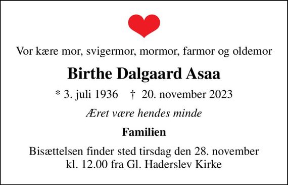 Vor kære mor, svigermor, mormor, farmor og oldemor
Birthe Dalgaard Asaa
* 3. juli 1936    &#x271d; 20. november 2023
Æret være hendes minde
Familien
Bisættelsen finder sted tirsdag den 28. november kl. 12.00 fra Gl. Haderslev Kirke