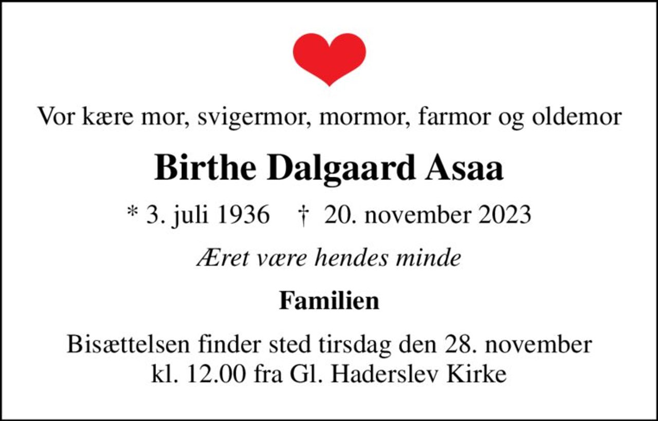 Vor kære mor, svigermor, mormor, farmor og oldemor
Birthe Dalgaard Asaa
* 3. juli 1936    ✝ 20. november 2023
Æret være hendes minde
Familien
Bisættelsen finder sted tirsdag den 28. november kl. 12.00 fra Gl. Haderslev Kirke