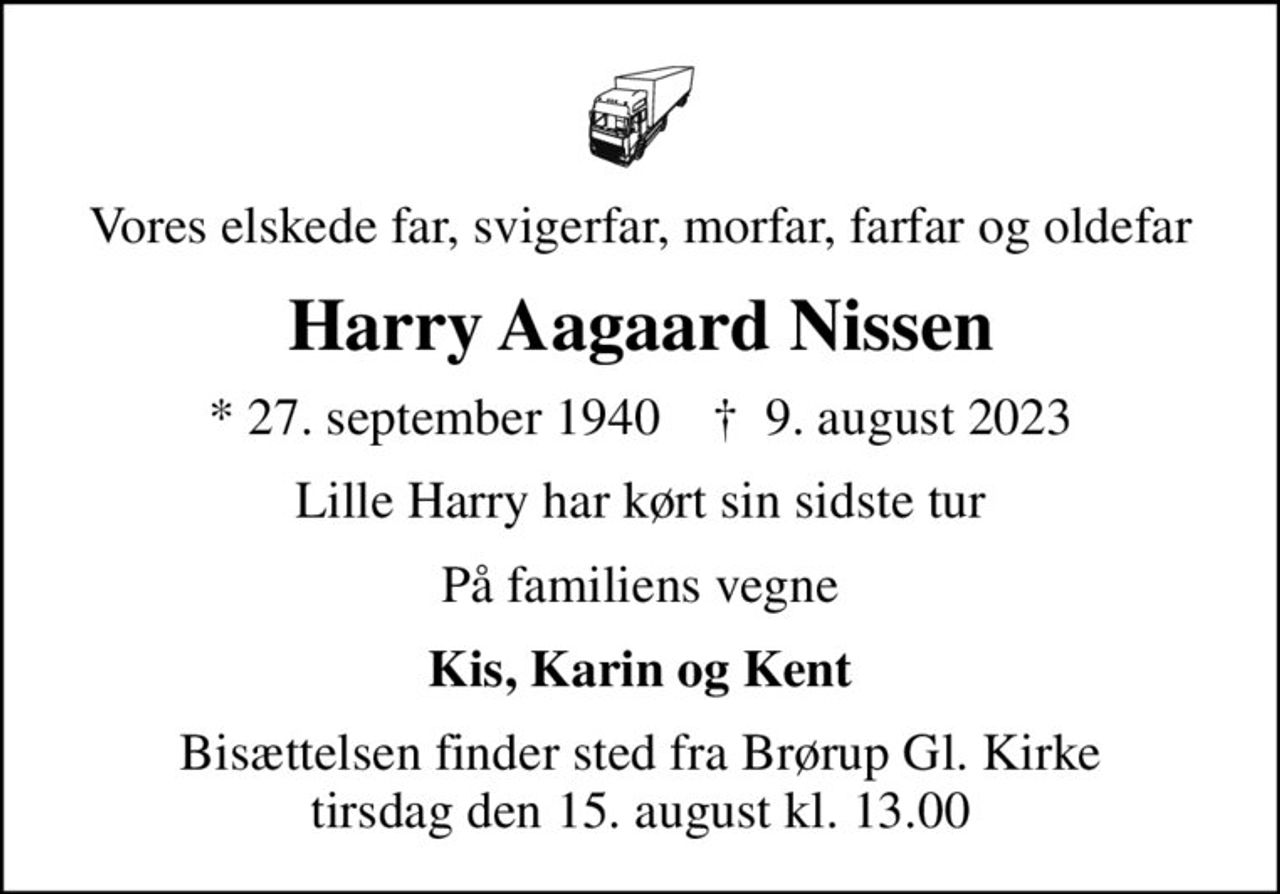 Vores elskede far, svigerfar, morfar, farfar og oldefar
Harry Aagaard Nissen
* 27. september 1940    ✝ 9. august 2023
Lille Harry har kørt sin sidste tur
På familiens vegne
Kis, Karin og Kent
Bisættelsen finder sted fra Brørup Gl. Kirke  tirsdag den 15. august kl. 13.00