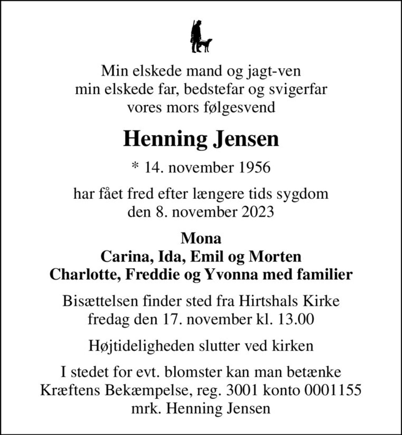 Min elskede mand og jagt-ven min elskede far, bedstefar og svigerfar vores mors følgesvend
Henning Jensen
* 14. november 1956
har fået fred efter længere tids sygdom den 8. november 2023
Mona Carina, Ida, Emil og Morten Charlotte, Freddie og Yvonna med familier
Bisættelsen finder sted fra Hirtshals Kirke  fredag den 17. november kl. 13.00 
Højtideligheden slutter ved kirken
I stedet for evt. blomster kan man betænke
					Kræftens Bekæmpelse reg.3001konto0001155mrk. Henning
					Jensen