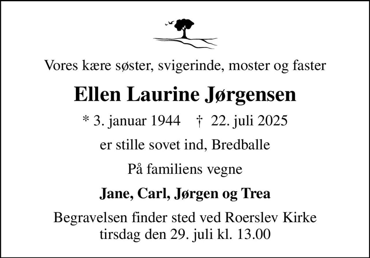 Vores kære søster, svigerinde, moster og faster
Ellen Laurine Jørgensen
* 3. januar 1944    ✝ 22. juli 2025
er stille sovet ind, Bredballe
På familiens vegne
Jane, Carl, Jørgen og Trea
Begravelsen finder sted ved Roerslev Kirke  tirsdag den 29. juli kl. 13.00
