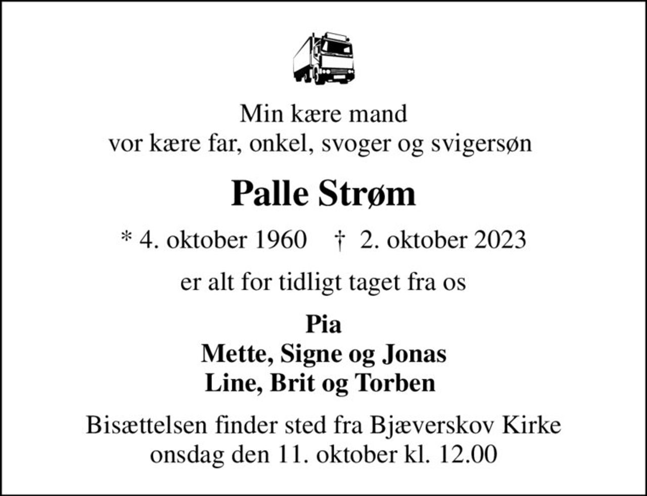 Min kære mand vor kære far, onkel, svoger og svigersøn 
Palle Strøm
* 4. oktober 1960    ✝ 2. oktober 2023
er alt for tidligt taget fra os
Pia Mette, Signe og Jonas Line, Brit og Torben 
Bisættelsen finder sted fra Bjæverskov Kirke  onsdag den 11. oktober kl. 12.00