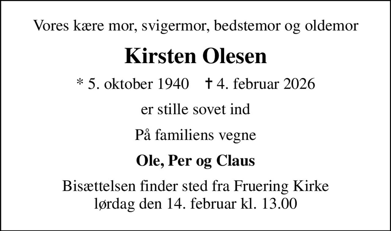 Vores kære mor, svigermor, bedstemor og oldemor
Kirsten Olesen
* 5. oktober 1940    ✝ 4. februar 2026
er stille sovet ind
På familiens vegne
Ole, Per og Claus
Bisættelsen finder sted fra Fruering Kirke  lørdag den 14. februar kl. 13.00