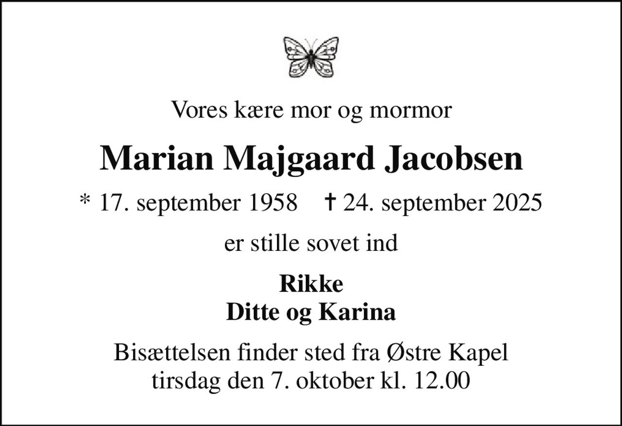 Vores kære mor og mormor
Marian Majgaard Jacobsen
* 17. september 1958    ✝ 24. september 2025
er stille sovet ind
Rikke Ditte og Karina
Bisættelsen finder sted fra Østre Kapel  tirsdag den 7. oktober kl. 12.00