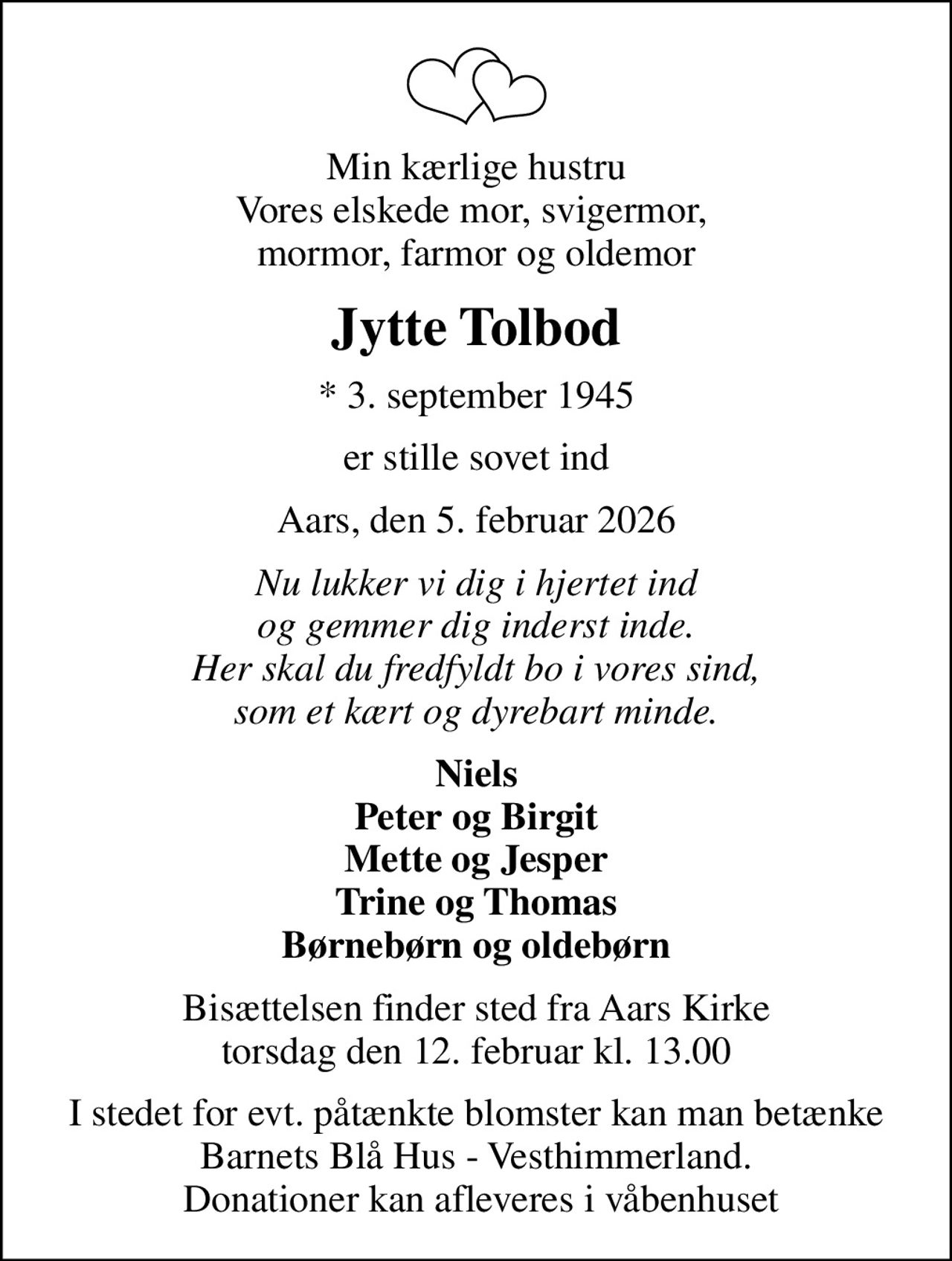 Min kærlige hustru Vores elskede mor, svigermor,  mormor, farmor og oldemor
Jytte Tolbod
* 3. september 1945
er stille sovet ind
Aars, den 5. februar 2026
Nu lukker vi dig i hjertet ind og gemmer dig inderst inde. Her skal du fredfyldt bo i vores sind, som et kært og dyrebart minde.
Niels Peter og Birgit Mette og Jesper Trine og Thomas Børnebørn og oldebørn
Bisættelsen finder sted fra Aars Kirke  torsdag den 12. februar kl. 13.00 
I stedet for evt. påtænkte blomster kan man betænke Barnets Blå Hus - Vesthimmerland.  Donationer kan afleveres i våbenhuset