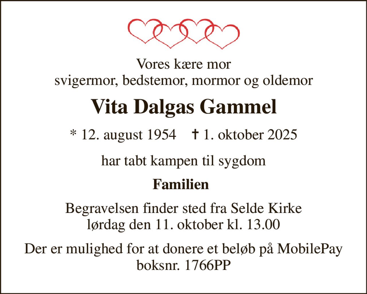 Vores kære mor svigermor, bedstemor, mormor og oldemor 
Vita Dalgas Gammel 
★​ 12. august 1954​    ✝​ 1. oktober 2025 
har tabt kampen til sygdom 
Familien 
Begravelsen​ finder sted fra Selde Kirke​ lørdag den 11. oktober​ kl. 13.00 
Der er mulighed for at donere et beløb på MobilePay boksnr. 1766PP
