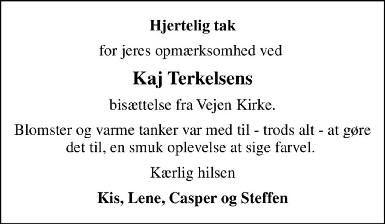 Hjertelig tak
for jeres opmærksomhed ved 
Kaj Terkelsens
bisættelse fra Vejen Kirke.
Blomster og varme tanker var med til - trods alt - at gøre det til, en smuk oplevelse at sige farvel. 
Kærlig hilsen
Kis, Lene, Casper og Steffen