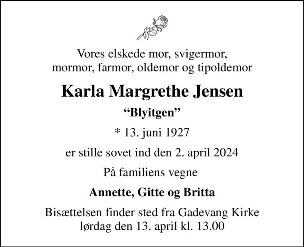 Vores elskede mor, svigermor, mormor, farmor, oldemor og tipoldemor
Karla Margrethe Jensen
Blyitgen
* 13. juni 1927
er stille sovet ind den 2. april 2024
På familiens vegne 
Annette, Gitte og Britta
Bisættelsen finder sted fra Gadevang Kirke  lørdag den 13. april kl. 13.00