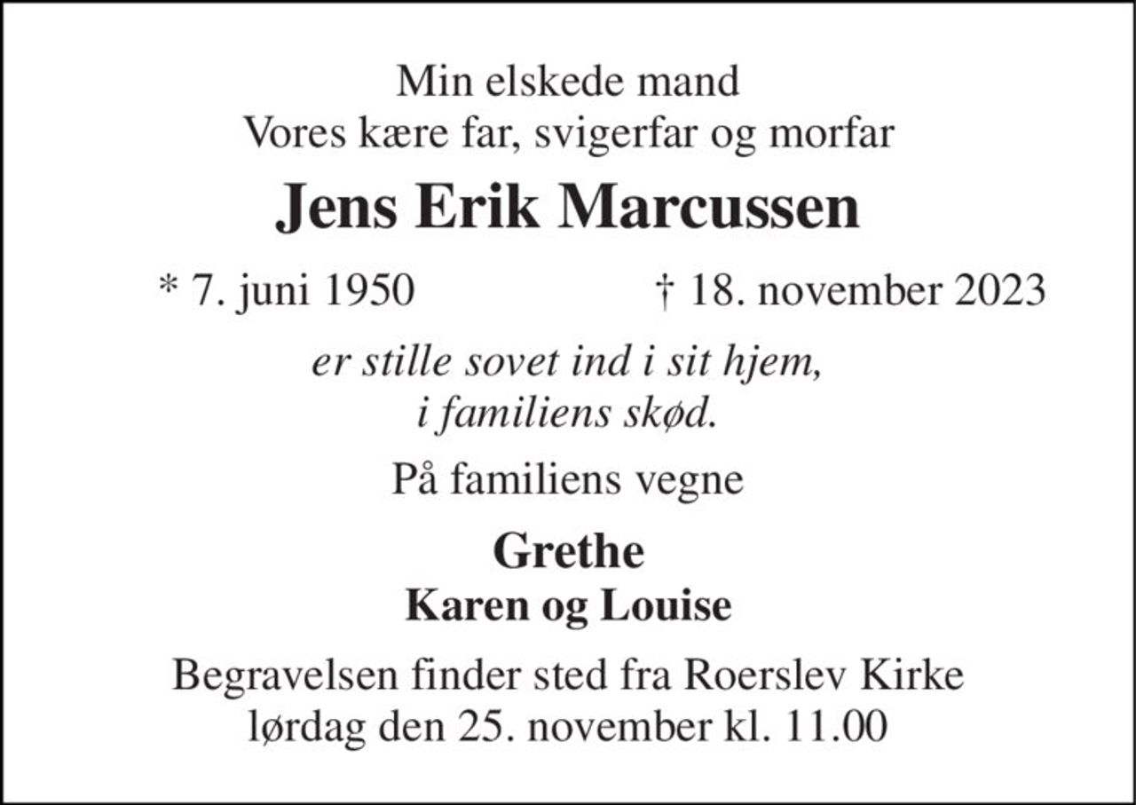 Min elskede mand Vores kære far, svigerfar og morfar 
Jens Erik Marcussen 
* 7. juni 1950 
† 18. november 2023 
er stille sovet ind i sit hjem, i familiens skød. 
På familiens vegne 
Grethe Karen og Louise 
Begravelsen finder sted fra Roerslev Kirke lørdag den 25. november kl. 11.00