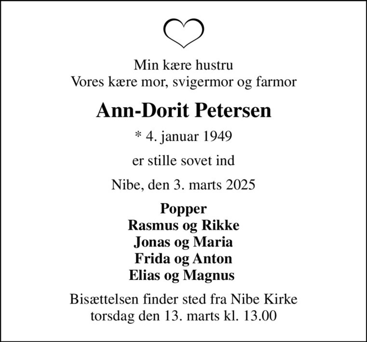 Min kære hustru Vores kære mor, svigermor og farmor
Ann-Dorit Petersen
* 4. januar 1949
er stille sovet ind
Nibe, den 3. marts 2025
Popper Rasmus og Rikke Jonas og Maria Frida og Anton Elias og Magnus 
Bisættelsen finder sted fra Nibe Kirke  torsdag den 13. marts kl. 13.00