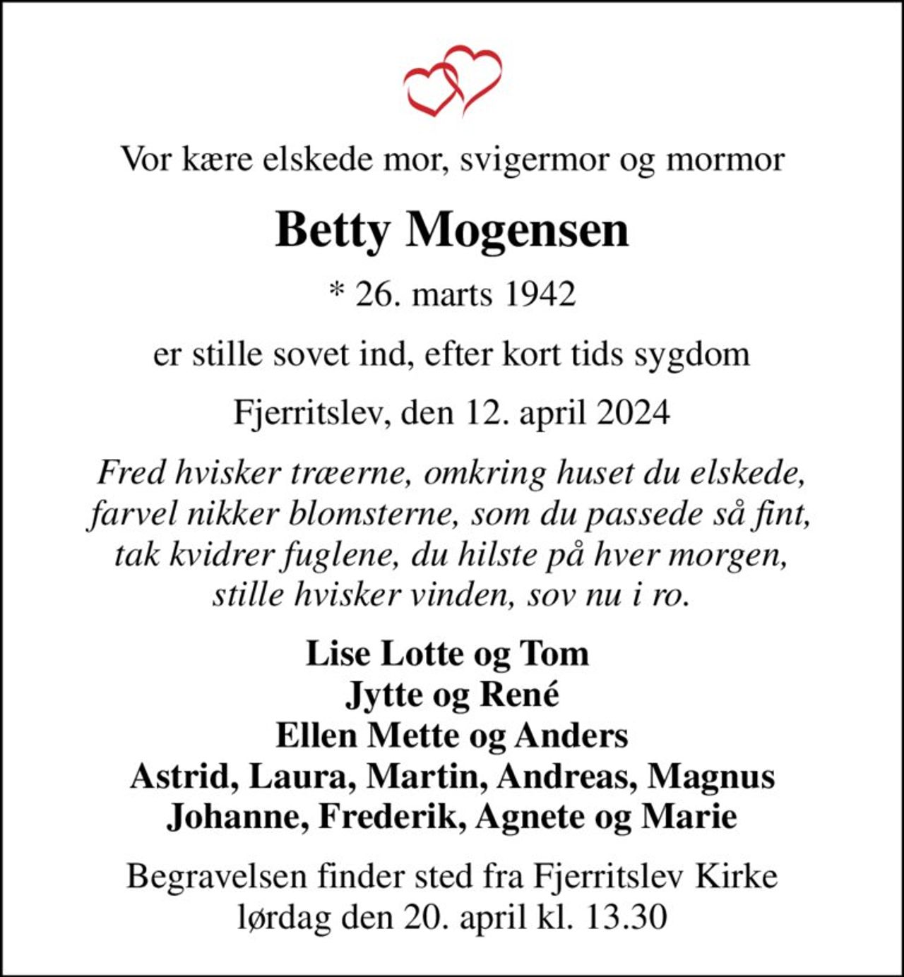 Vor kære elskede mor, svigermor og mormor
Betty Mogensen
* 26. marts 1942
er stille sovet ind, efter kort tids sygdom
Fjerritslev, den 12. april 2024
Fred hvisker træerne, omkring huset du elskede, farvel nikker blomsterne, som du passede så fint, tak kvidrer fuglene, du hilste på hver morgen, stille hvisker vinden, sov nu i ro.
Lise Lotte og Tom  Jytte og René Ellen Mette og Anders Astrid, Laura, Martin, Andreas, Magnus Johanne, Frederik, Agnete og Marie
Begravelsen finder sted fra Fjerritslev Kirke  lørdag den 20. april kl. 13.30