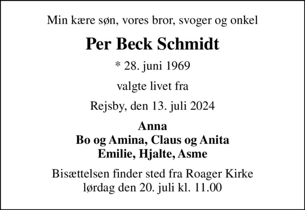 Min kære søn, vores bror, svoger og onkel
Per Beck Schmidt
* 28. juni 1969
valgte livet fra
Rejsby, den 13. juli 2024
Anna Bo og Amina, Claus og Anita Emilie, Hjalte, Asme
Bisættelsen finder sted fra Roager Kirke  lørdag den 20. juli kl. 11.00