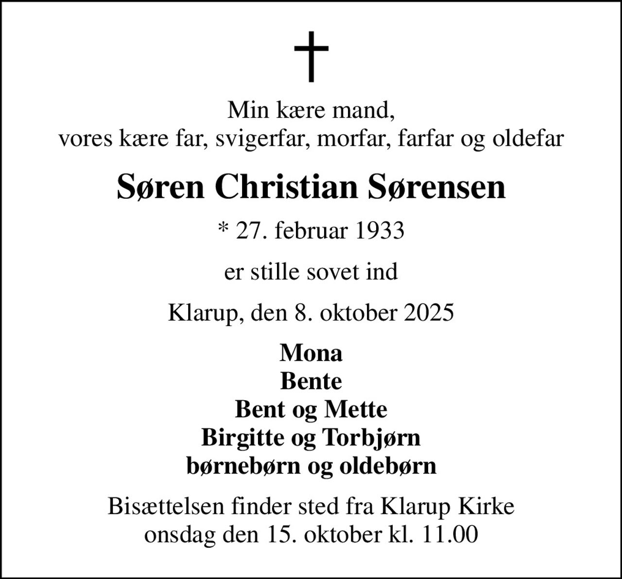 Min kære mand, vores kære far, svigerfar, morfar, farfar og oldefar
Søren Christian Sørensen
* 27. februar 1933
er stille sovet ind
Klarup, den 8. oktober 2025
Mona Bente Bent og Mette Birgitte og Torbjørn børnebørn og oldebørn
Bisættelsen finder sted fra Klarup Kirke  onsdag den 15. oktober kl. 11.00
