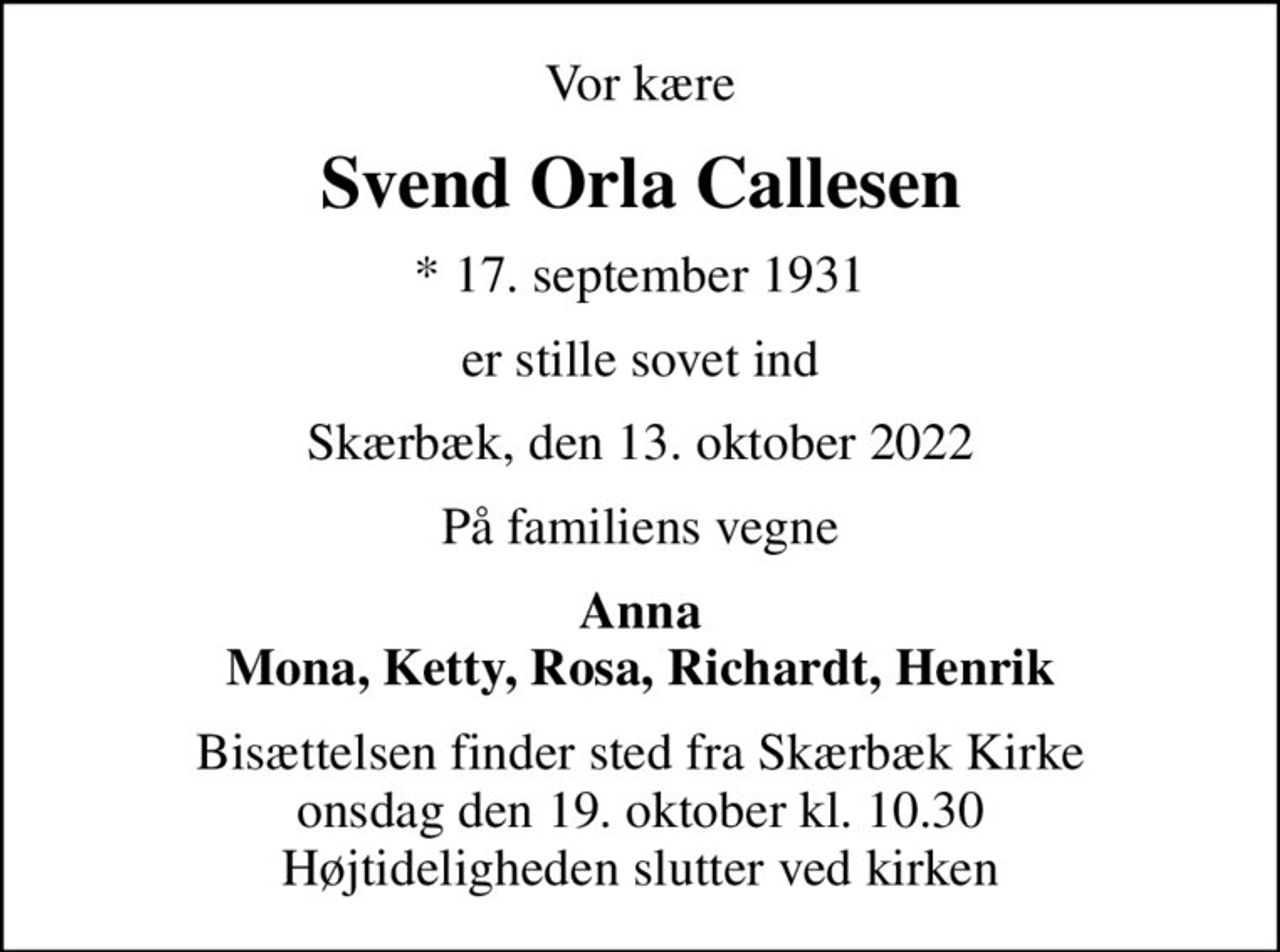Vor kære
Svend Orla Callesen
* 17. september 1931
er stille sovet ind
Skærbæk, den 13. oktober 2022
På familiens vegne
Anna Mona, Ketty, Rosa, Richardt, Henrik
Bisættelsen finder sted fra Skærbæk Kirke  onsdag den 19. oktober kl. 10.30  Højtideligheden slutter ved kirken