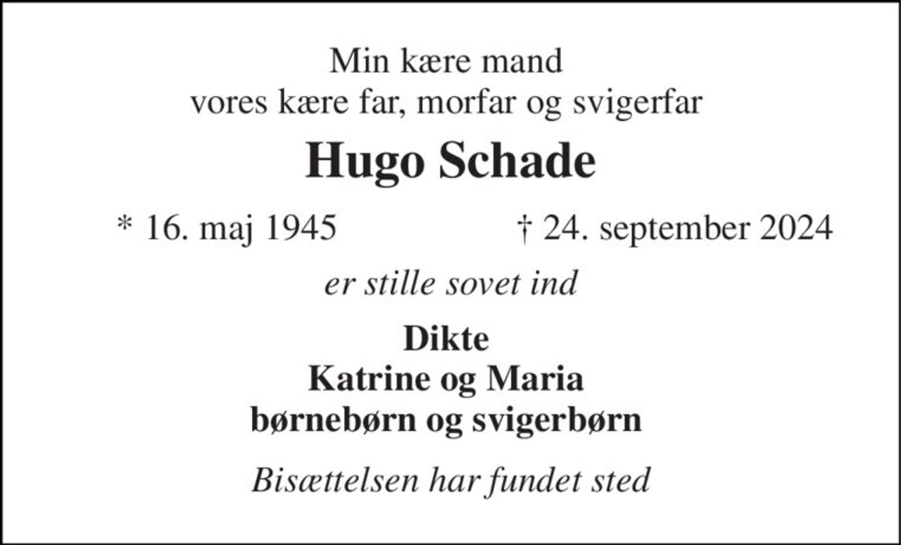 Min kære mand  vores kære far, morfar og svigerfar  
Hugo Schade 
*​ 16. maj 1945 
✝​ 24. september 2024​ 
er stille sovet ind 
Dikte  Katrine og Maria  børnebørn og svigerbørn  
Bisættelsen har fundet sted