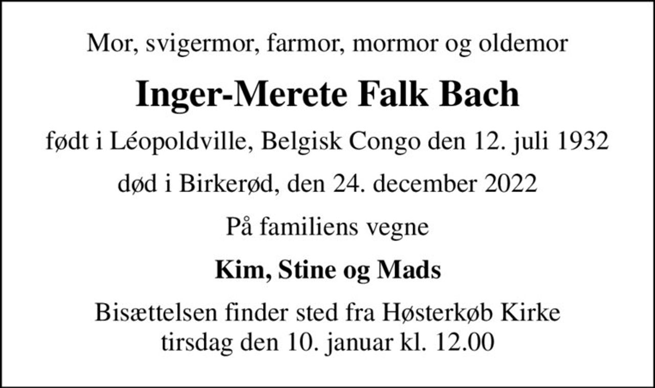 Mor, svigermor, farmor, mormor og oldemor
Inger-Merete Falk Bach
født i Léopoldville, Belgisk Congo den 12. juli 1932
død i Birkerød, den 24. december 2022
På familiens vegne
Kim, Stine og Mads
Bisættelsen finder sted fra Høsterkøb Kirke  tirsdag den 10. januar kl. 12.00