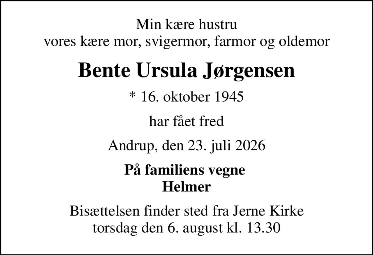 Min kære hustru vores kære mor, svigermor, farmor og oldemor
Bente Ursula Jørgensen
* 16. oktober 1945
har fået fred
Andrup, den 23. juli 2026
På familiens vegne  Helmer
Bisættelsen finder sted fra Jerne Kirke  torsdag den 6. august kl. 13.30