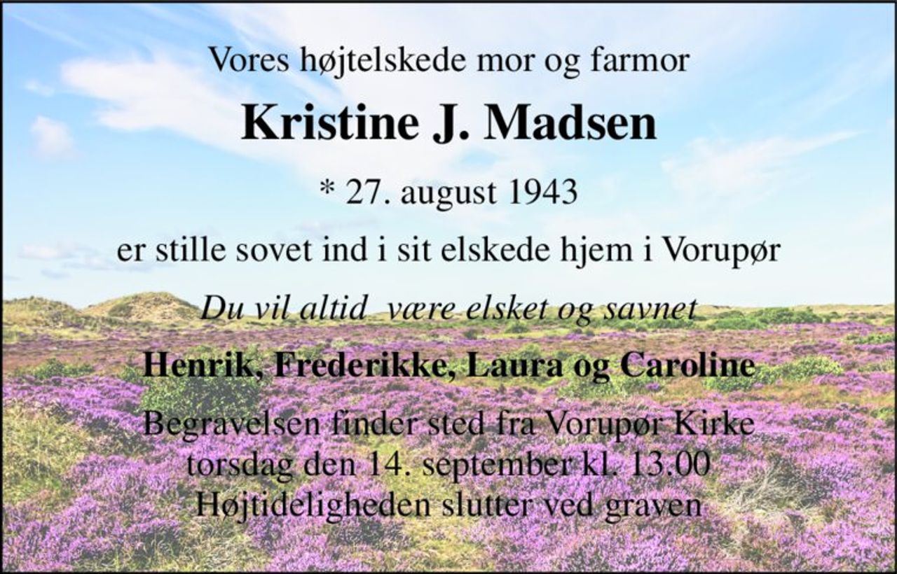 Vores højtelskede mor og farmor 
Kristine J. Madsen 
*​ 27. august 1943 
er stille sovet ind i sit elskede hjem i Vorupør 
Du vil altid  være elsket og savnet 
Henrik, Frederikke, Laura og Caroline 
Begravelsen​ finder sted fra Vorupør Kirke​ torsdag den 14. september​ kl. 13.00 Højtideligheden slutter ved graven