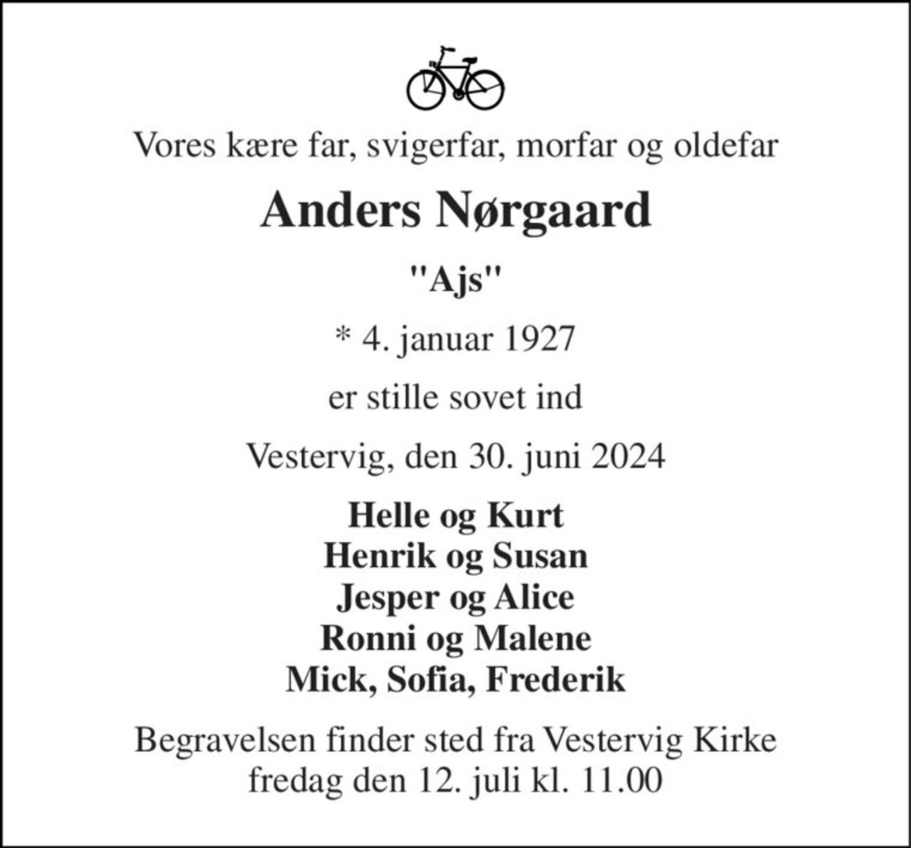 Vores kære far, svigerfar, morfar og oldefar 
Anders Nørgaard 
"Ajs" 
*​ 4. januar 1927 
er stille sovet ind 
Vestervig, den 30. juni 2024 
Helle og Kurt Henrik og Susan Jesper og Alice Ronni og Malene Mick, Sofia, Frederik 
Begravelsen​ finder sted fra Vestervig Kirke​ fredag den 12. juli​ kl. 11.00