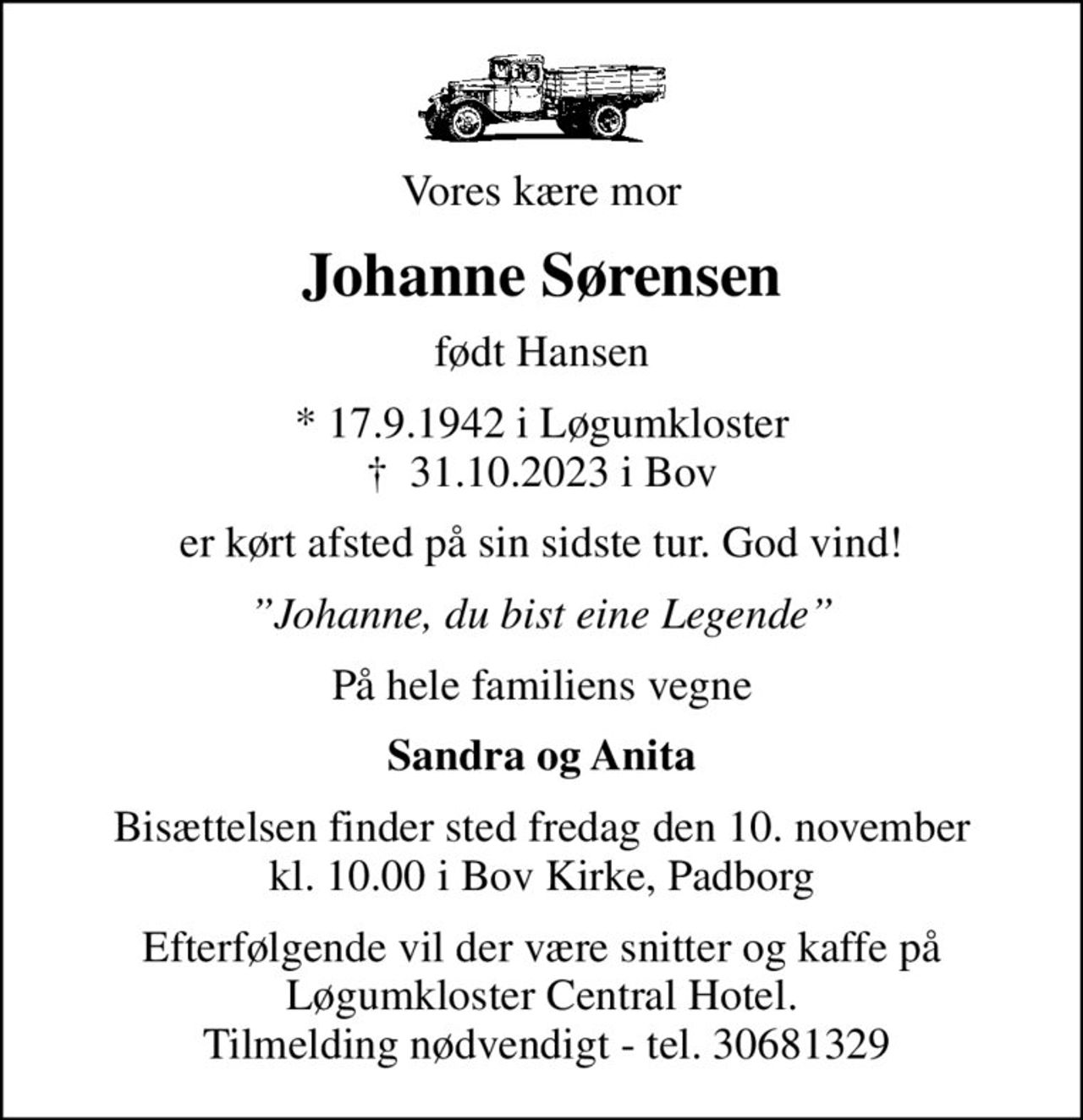 Vores kære mor
Johanne Sørensen
født Hansen
* 17.9.1942 i Løgumkloster
						✝ 31.10.2023 i Bov
er kørt afsted på sin sidste tur. God vind!
Johanne, du bist eine Legende
På hele familiens vegne
Sandra og Anita
Bisættelsen finder sted fredag den 10. november kl. 10.00 i Bov Kirke, Padborg
Efterfølgende vil der være snitter og kaffe på Løgumkloster Central Hotel.  Tilmelding nødvendigt - tel. 30681329