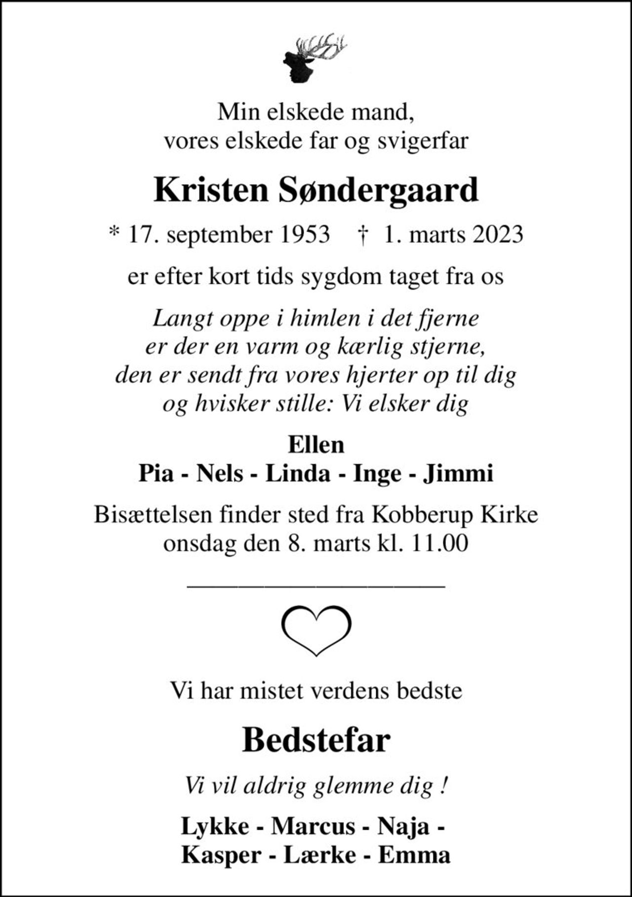 Min elskede mand, vores elskede far og svigerfar
Kristen Søndergaard
* 17. september 1953    ✝ 1. marts 2023
er efter kort tids sygdom taget fra os
Langt oppe i himlen i det fjerne er der en varm og kærlig stjerne, den er sendt fra vores hjerter op til dig og hvisker stille: Vi elsker dig
Ellen Pia - Nels - Linda - Inge - Jimmi
Bisættelsen finder sted fra Kobberup Kirke  onsdag den 8. marts kl. 11.00 
Vi har mistet verdens bedste
Bedstefar
Vi vil aldrig glemme dig !
Lykke - Marcus - Naja -  Kasper - Lærke - Emma