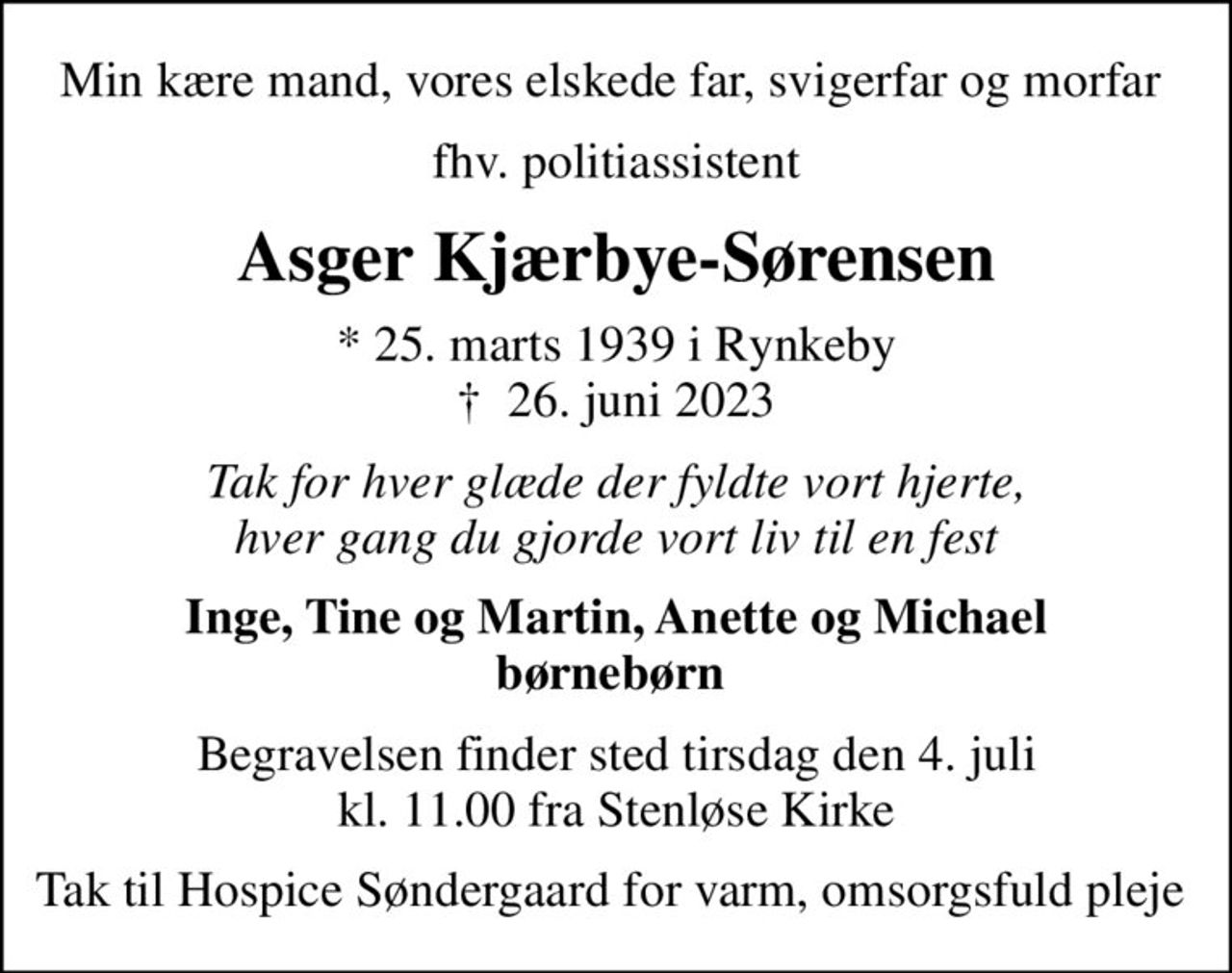Min kære mand, vores elskede far, svigerfar og morfar 
fhv. politiassistent
Asger Kjærbye-Sørensen
* 25. marts 1939 i Rynkeby
						✝ 26. juni 2023
Tak for hver glæde der fyldte vort hjerte, hver gang du gjorde vort liv til en fest
Inge, Tine og Martin, Anette og Michael børnebørn 
Begravelsen finder sted tirsdag den 4. juli kl. 11.00 fra Stenløse Kirke
Tak til Hospice Søndergaard for varm, omsorgsfuld pleje