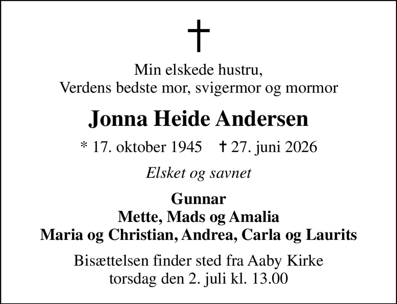 Min elskede hustru, Verdens bedste mor, svigermor og mormor
Jonna Heide Andersen
* 17. oktober 1945    ✝ 27. juni 2026
Elsket og savnet
Gunnar Mette, Mads og Amalia Maria og Christian, Andrea, Carla og Laurits
Bisættelsen finder sted fra Aaby Kirke  torsdag den 2. juli kl. 13.00