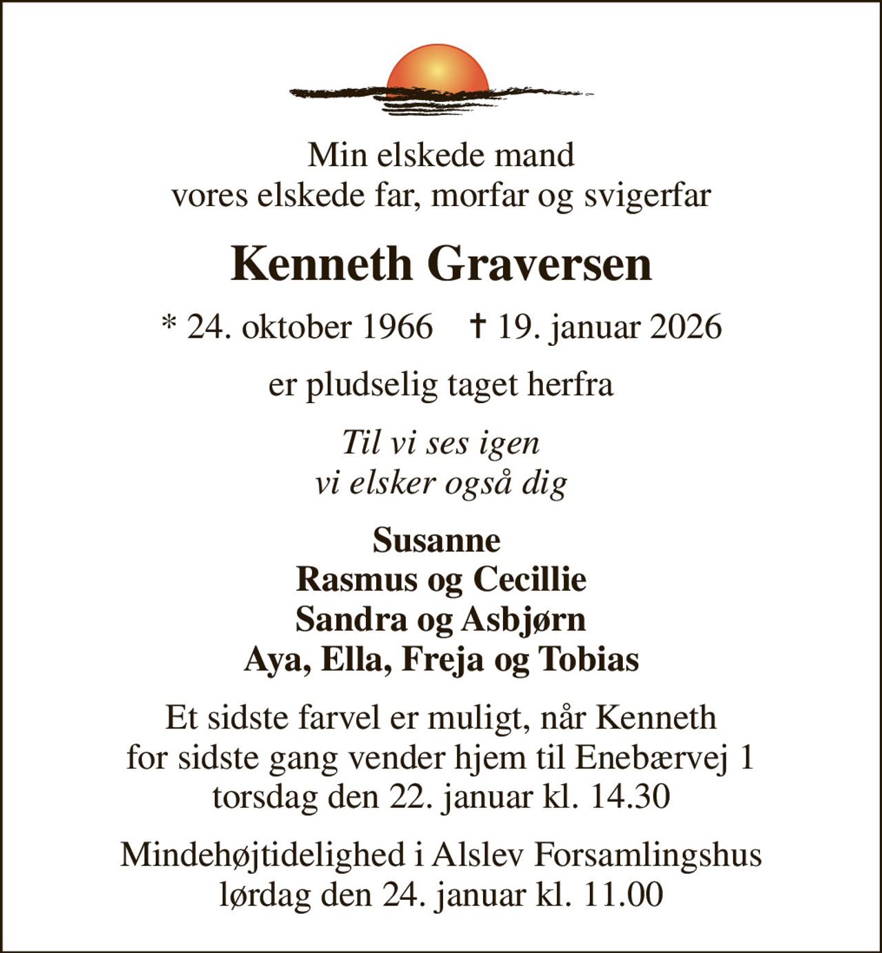 Min elskede mand vores elskede far, morfar og svigerfar
Kenneth Graversen
* 24. oktober 1966    ✝ 19. januar 2026
er pludselig taget herfra
Til vi ses igen vi elsker også dig
Susanne  Rasmus og Cecillie Sandra og Asbjørn Aya, Ella, Freja og Tobias
Et sidste farvel er muligt, når Kenneth for sidste gang vender hjem til Enebærvej 1 torsdag den 22. januar kl. 14.30
Mindehøjtidelighed i Alslev Forsamlingshus lørdag den 24. januar kl. 11.00