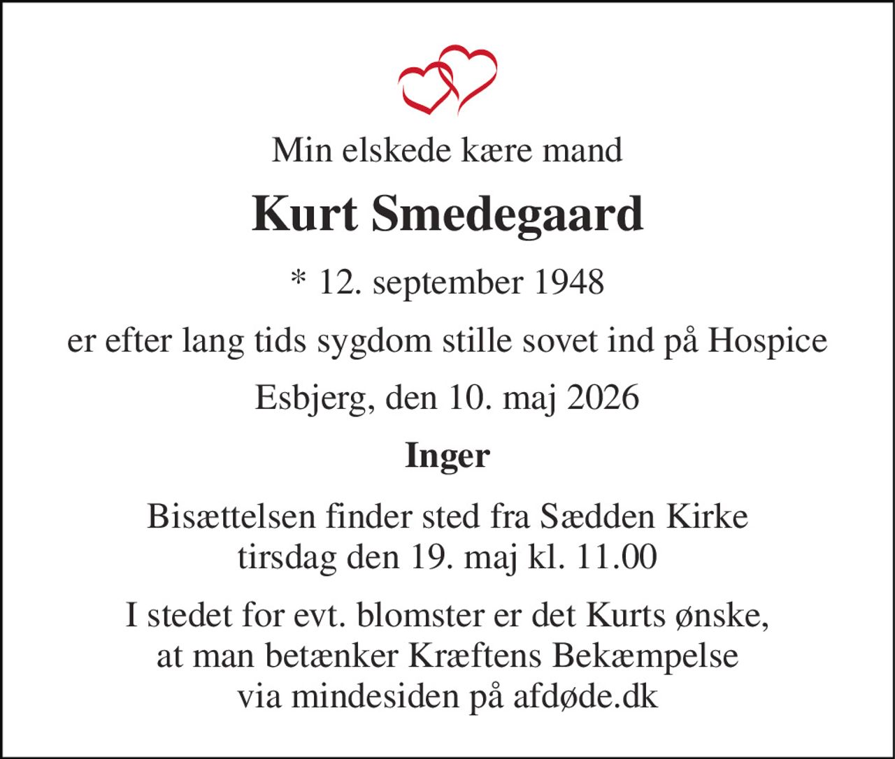 Min elskede kære mand 
Kurt Smedegaard 
*​ 12. september 1948 
er efter lang tids sygdom stille sovet ind på Hospice 
Esbjerg, den 10. maj 2026 
Inger 
Bisættelsen​ finder sted fra Sædden Kirke​ tirsdag den 19. maj​ kl. 11.00 
I stedet for evt. blomster er det Kurts ønske,  at man betænker Kræftens Bekæmpelse  via mindesiden på afdøde.dk