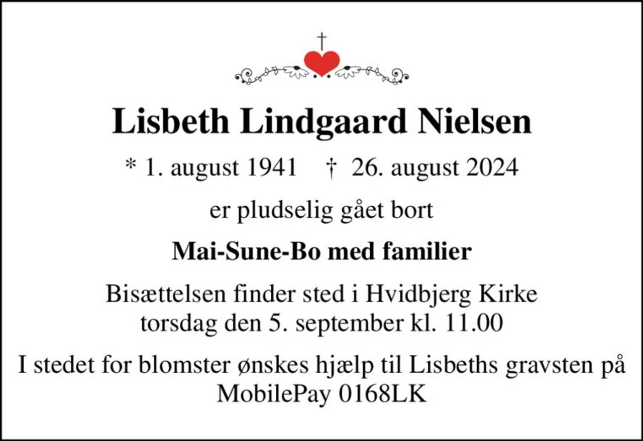 Lisbeth Lindgaard Nielsen
* 1. august 1941    ✝ 26. august 2024
er pludselig gået bort
Mai-Sune-Bo med familier
Bisættelsen finder sted i Hvidbjerg Kirke  torsdag den 5. september kl. 11.00 
I stedet for blomster ønskes hjælp til Lisbeths gravsten på MobilePay 0168LK