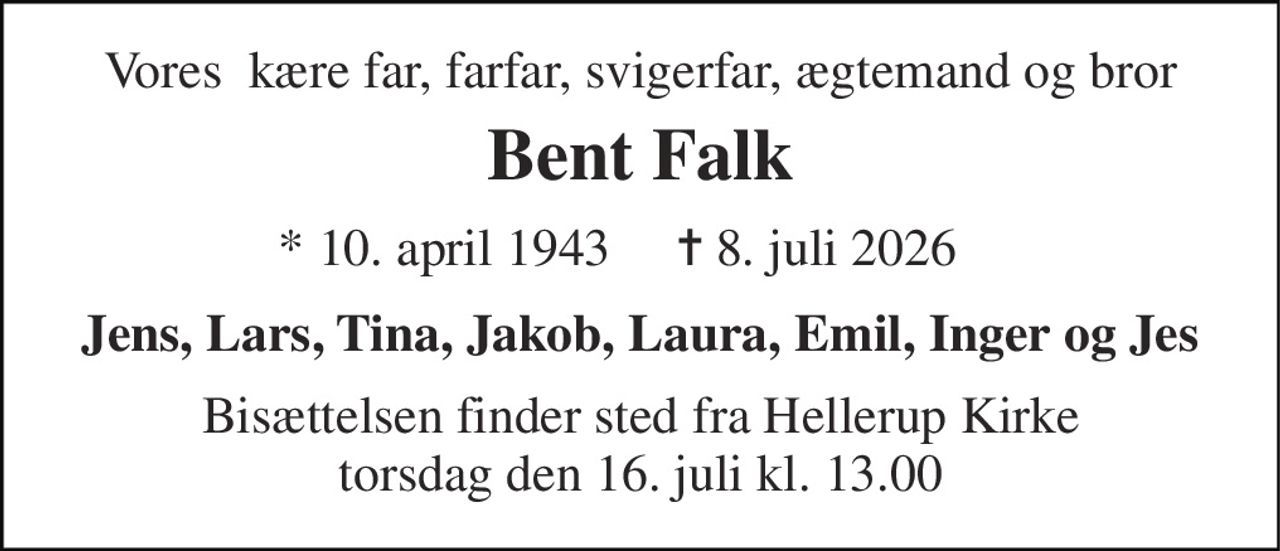 Vores  kære far, farfar, svigerfar, ægtemand og bror 
Bent Falk 
*​ 10. april 1943​ 
✝​ 8. juli 2026​ 
Jens, Lars, Tina, Jakob, Laura, Emil, Inger og Jes 
Bisættelsen​ finder sted fra Hellerup Kirke​ torsdag den 16. juli​ kl. 13.00