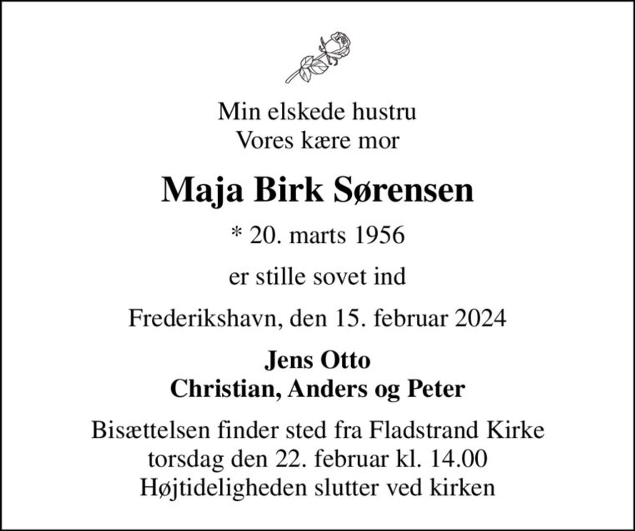 Min elskede hustru Vores kære mor
Maja Birk Sørensen
* 20. marts 1956
er stille sovet ind
Frederikshavn, den 15. februar 2024
Jens Otto Christian, Anders og Peter
Bisættelsen finder sted fra Fladstrand Kirke  torsdag den 22. februar kl. 14.00  Højtideligheden slutter ved kirken