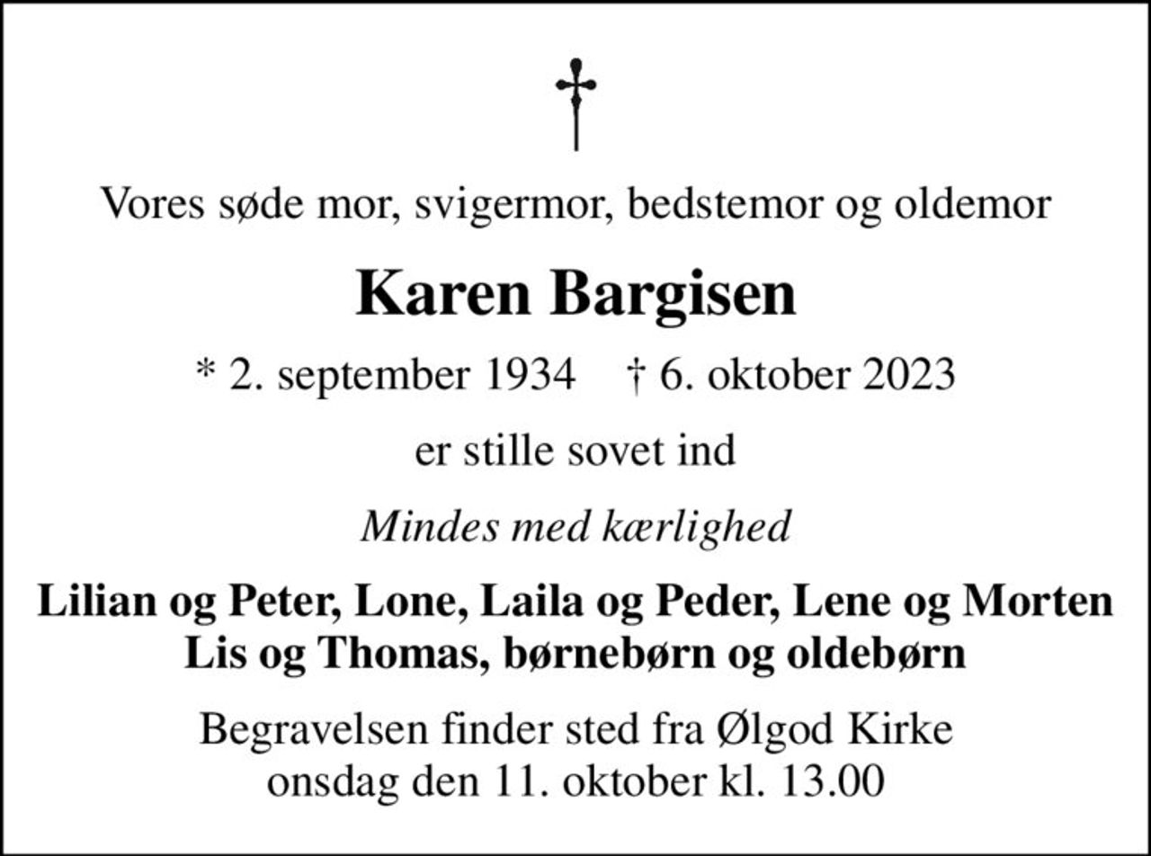 Vores søde mor, svigermor, bedstemor og oldemor
Karen Bargisen
* 2. september 1934    ✝ 6. oktober 2023
er stille sovet ind
Mindes med kærlighed
Lilian og Peter, Lone, Laila og Peder, Lene og Morten Lis og Thomas, børnebørn og oldebørn
Begravelsen finder sted fra Ølgod Kirke  onsdag den 11. oktober kl. 13.00