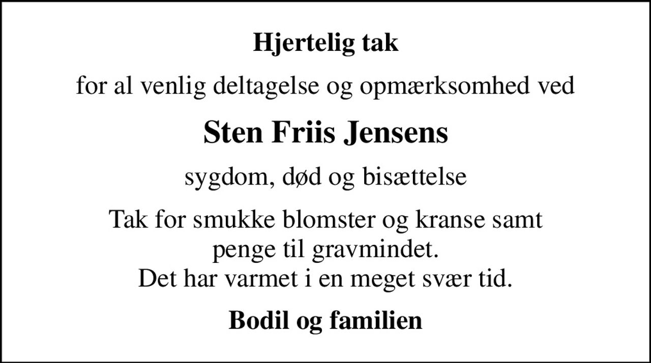 Hjertelig tak
for al venlig deltagelse og opmærksomhed ved
Sten Friis Jensens
sygdom, død og bisættelse
Tak for smukke blomster og kranse samt penge til gravmindet. Det har varmet i en meget svær tid.
Bodil og familien