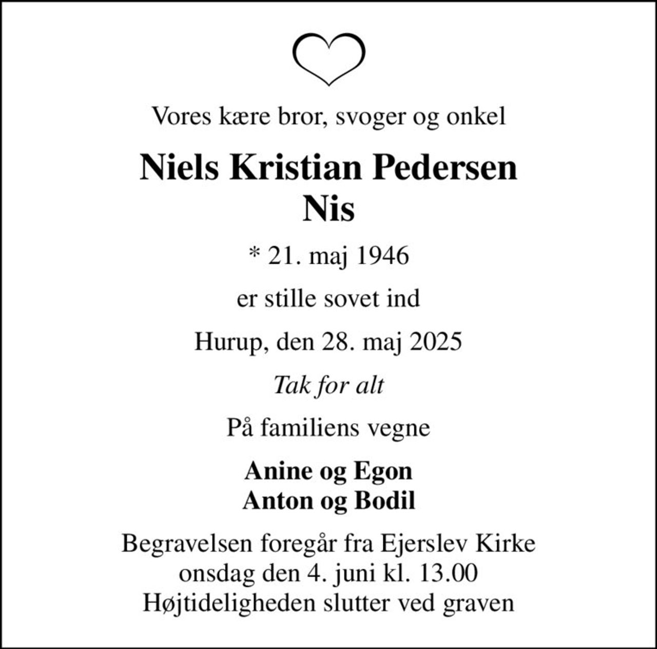 Vores kære bror, svoger og onkel
Niels Kristian Pedersen Nis
* 21. maj 1946
er stille sovet ind
Hurup, den 28. maj 2025
Tak for alt
På familiens vegne
Anine og Egon Anton og Bodil
Begravelsen foregår fra Ejerslev Kirke  onsdag den 4. juni kl. 13.00  Højtideligheden slutter ved graven
