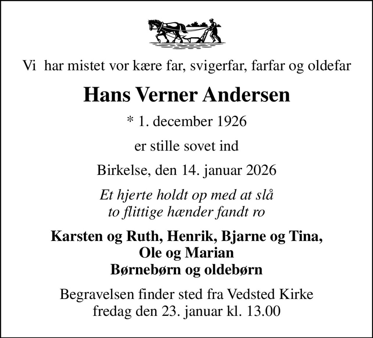 Vi  har mistet vor kære far, svigerfar, farfar og oldefar
Hans Verner Andersen
* 1. december 1926
er stille sovet ind
Birkelse, den 14. januar 2026
Et hjerte holdt op med at slå to flittige hænder fandt ro
Karsten og Ruth, Henrik, Bjarne og Tina,  Ole og Marian  Børnebørn og oldebørn
Begravelsen finder sted fra Vedsted Kirke  fredag den 23. januar kl. 13.00