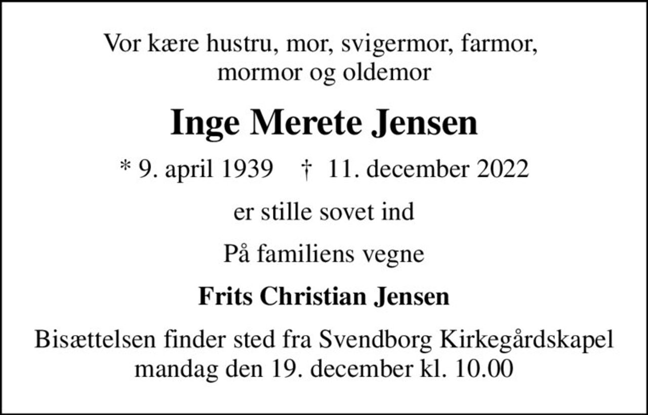 Vor kære hustru, mor, svigermor, farmor,  mormor og oldemor
Inge Merete Jensen
* 9. april 1939    ✝ 11. december 2022
er stille sovet ind
På familiens vegne
Frits Christian Jensen
Bisættelsen finder sted fra Svendborg Kirkegårdskapel  mandag den 19. december kl. 10.00