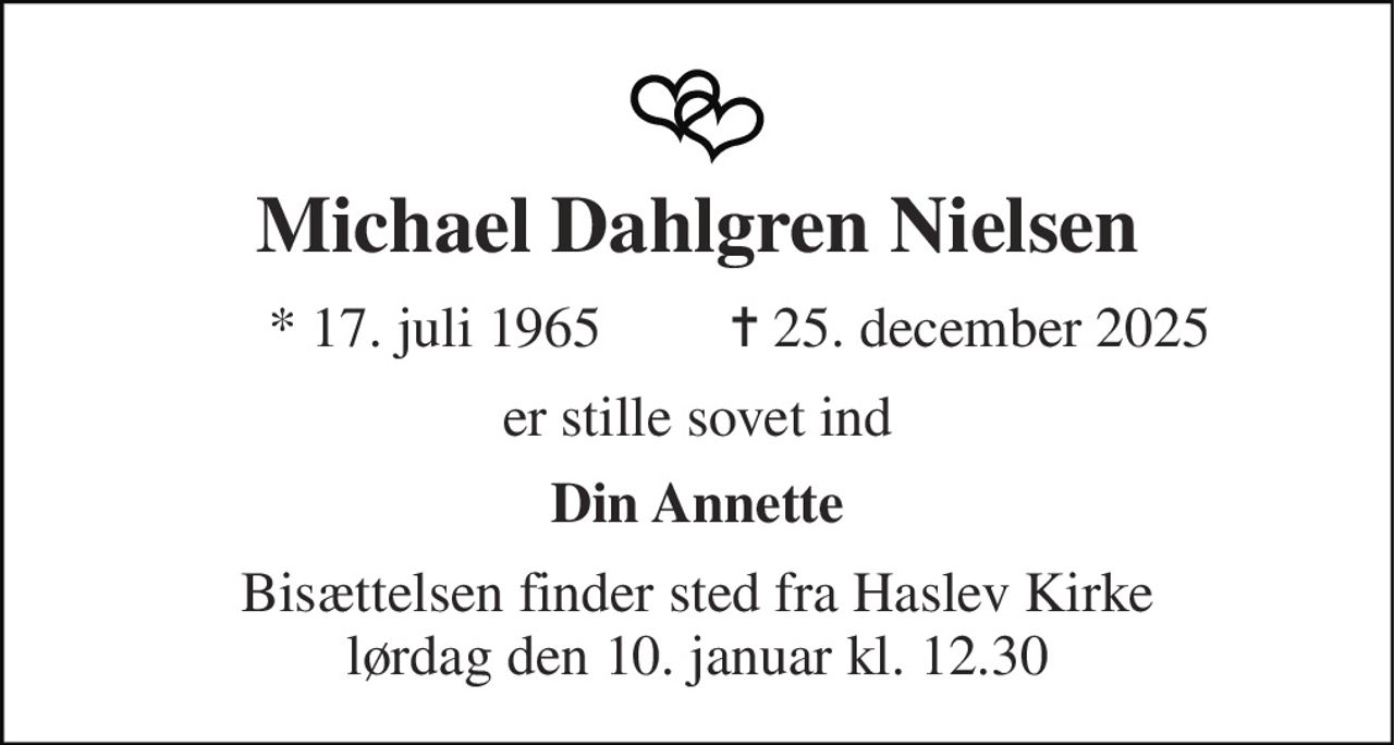 Michael Dahlgren Nielsen 
*​ 17. juli 1965 
✝​ 25. december 2025​ 
er stille sovet ind 
Din Annette 
Bisættelsen finder sted fra Haslev Kirke lørdag den 10. januar kl. 12.30