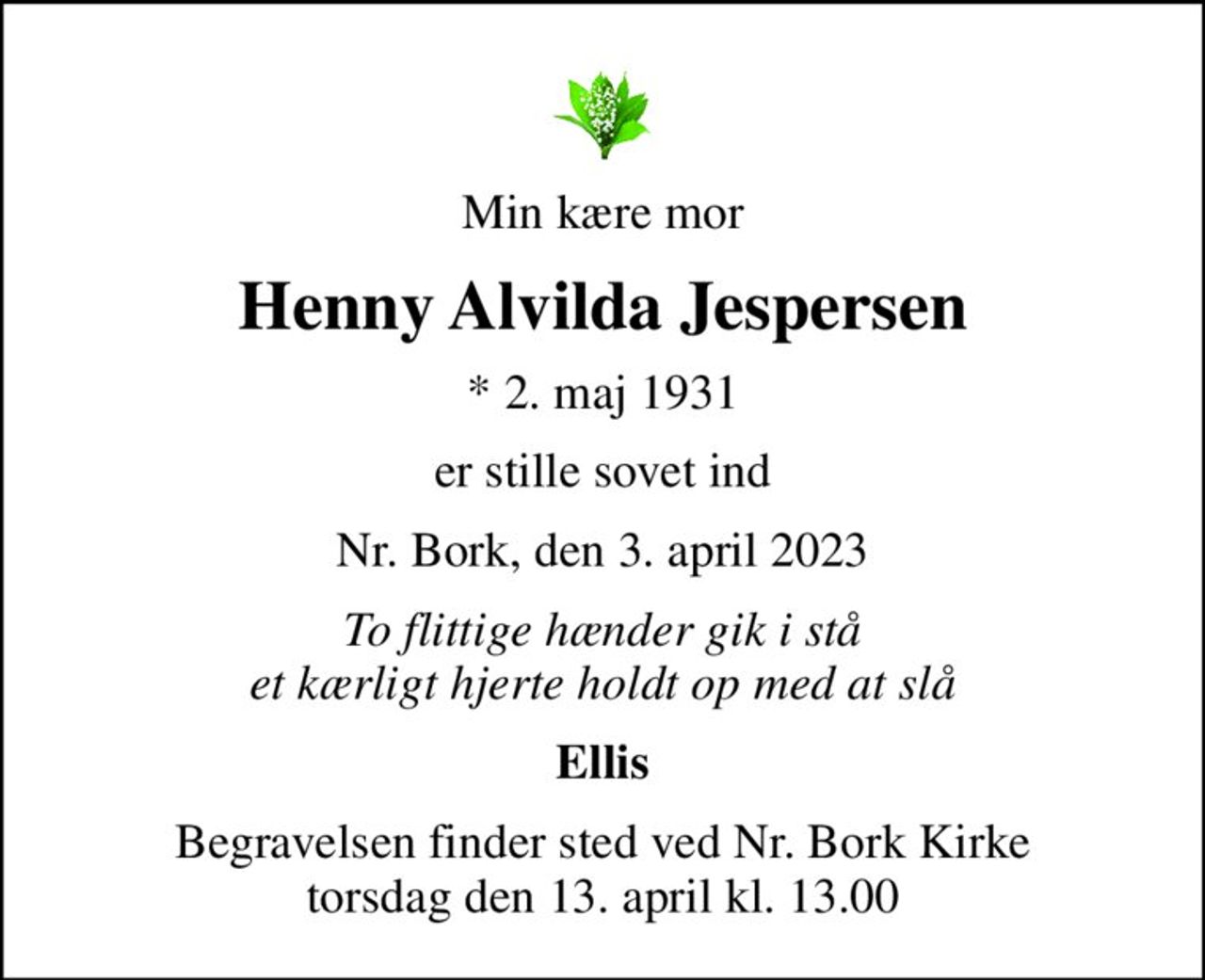 Min kære mor
Henny Alvilda Jespersen
* 2. maj 1931
er stille sovet ind
Nr. Bork, den 3. april 2023
To flittige hænder gik i stå et kærligt hjerte holdt op med at slå
Ellis
Begravelsen finder sted ved Nr. Bork Kirke  torsdag den 13. april kl. 13.00