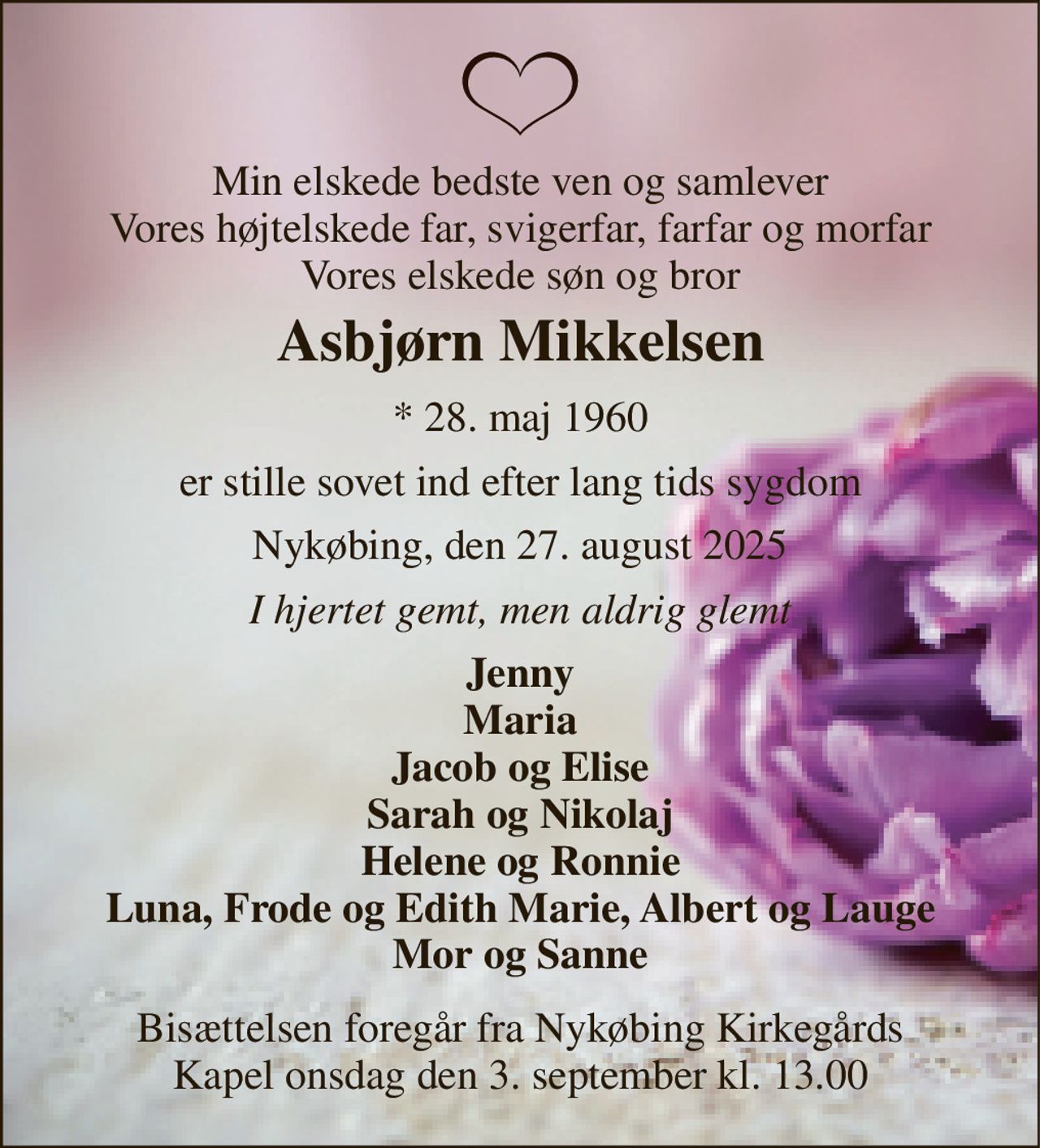 Min elskede bedste ven og samlever Vores højtelskede far, svigerfar, farfar og morfar Vores elskede søn og bror 
Asbjørn Mikkelsen 
* 28. maj 1960 
er stille sovet ind efter lang tids sygdom 
Nykøbing, den 27. august 2025 
I hjertet gemt, men aldrig glemt 
Jenny Maria Jacob og Elise Sarah og Nikolaj Helene og Ronnie Luna, Frode og Edith Marie, Albert og Lauge Mor og Sanne 
Bisættelsen foregår fra Nykøbing Kirkegårds Kapel onsdag den 3. september kl. 13.00
